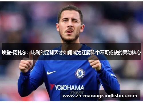 埃登·阿扎尔：比利时足球天才如何成为红魔阵中不可或缺的灵动核心