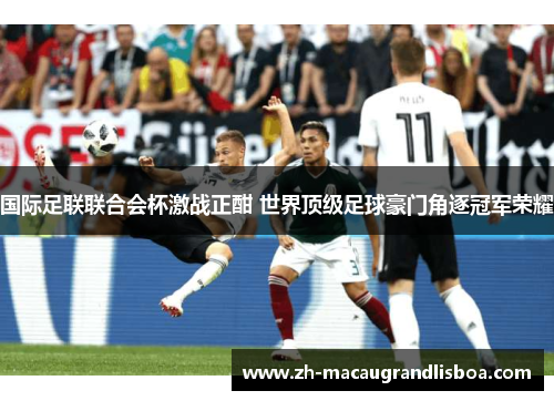 国际足联联合会杯激战正酣 世界顶级足球豪门角逐冠军荣耀