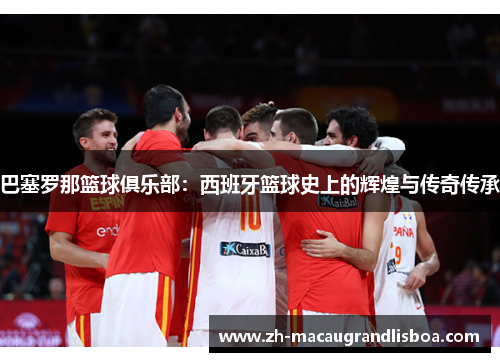 巴塞罗那篮球俱乐部：西班牙篮球史上的辉煌与传奇传承