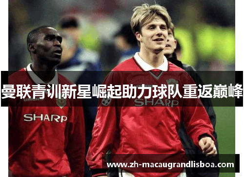 曼联青训新星崛起助力球队重返巅峰 曼联青训新星崛起助力球队重返巅峰