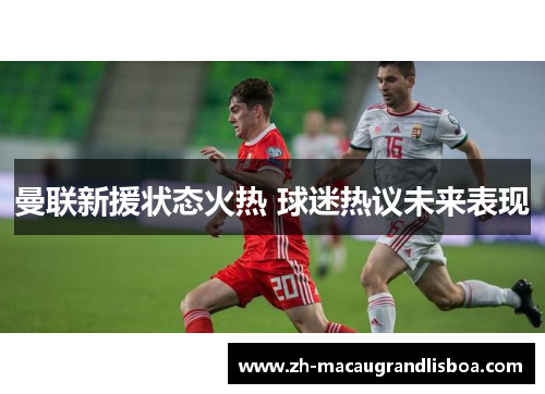 曼联新援状态火热 球迷热议未来表现 曼联新援状态火热 球迷热议未来表现
