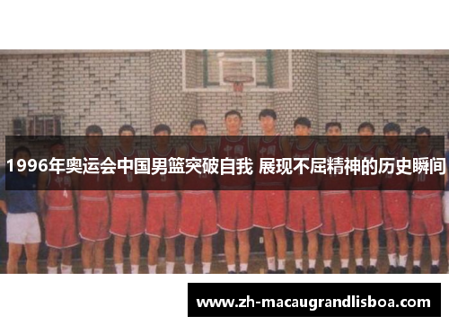 1996年奥运会中国男篮突破自我 展现不屈精神的历史瞬间